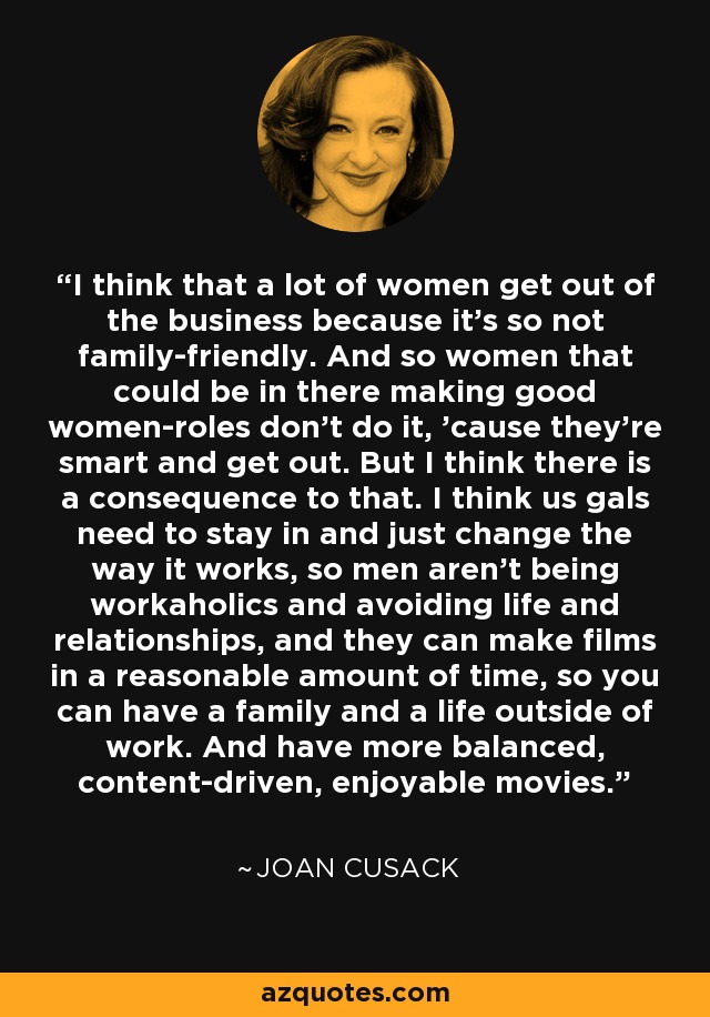 I think that a lot of women get out of the business because it's so not family-friendly. And so women that could be in there making good women-roles don't do it, 'cause they're smart and get out. But I think there is a consequence to that. I think us gals need to stay in and just change the way it works, so men aren't being workaholics and avoiding life and relationships, and they can make films in a reasonable amount of time, so you can have a family and a life outside of work. And have more balanced, content-driven, enjoyable movies. - Joan Cusack