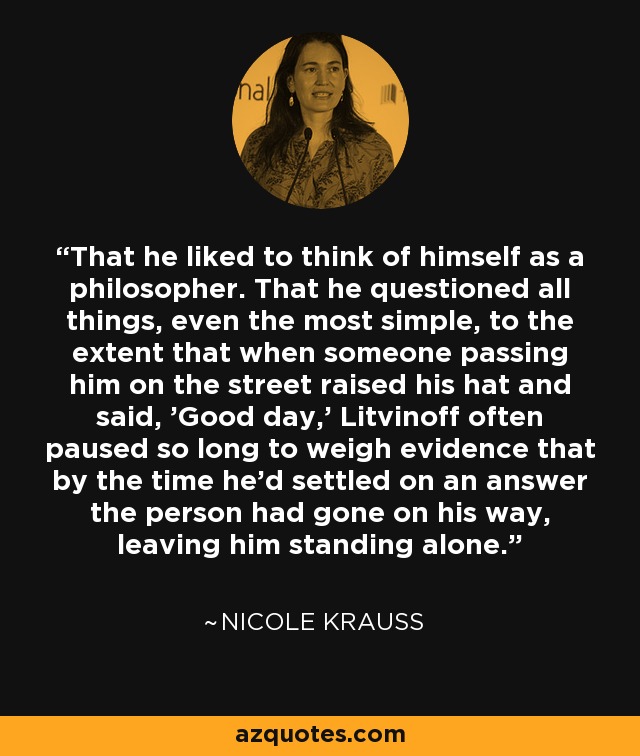 That he liked to think of himself as a philosopher. That he questioned all things, even the most simple, to the extent that when someone passing him on the street raised his hat and said, 'Good day,' Litvinoff often paused so long to weigh evidence that by the time he'd settled on an answer the person had gone on his way, leaving him standing alone. - Nicole Krauss