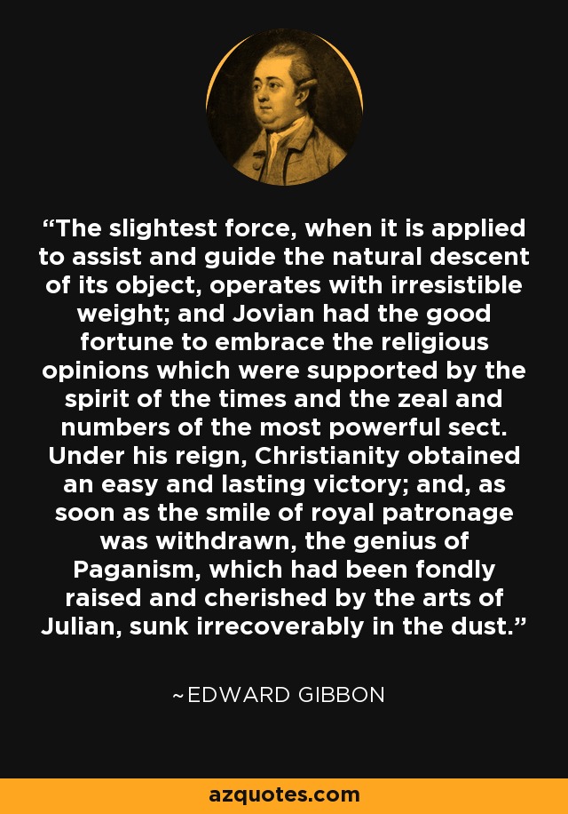 The slightest force, when it is applied to assist and guide the natural descent of its object, operates with irresistible weight; and Jovian had the good fortune to embrace the religious opinions which were supported by the spirit of the times and the zeal and numbers of the most powerful sect. Under his reign, Christianity obtained an easy and lasting victory; and, as soon as the smile of royal patronage was withdrawn, the genius of Paganism, which had been fondly raised and cherished by the arts of Julian, sunk irrecoverably in the dust. - Edward Gibbon