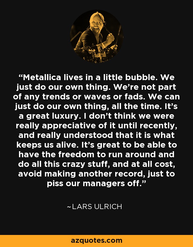 Metallica lives in a little bubble. We just do our own thing. We're not part of any trends or waves or fads. We can just do our own thing, all the time. It's a great luxury. I don't think we were really appreciative of it until recently, and really understood that it is what keeps us alive. It's great to be able to have the freedom to run around and do all this crazy stuff, and at all cost, avoid making another record, just to piss our managers off. - Lars Ulrich