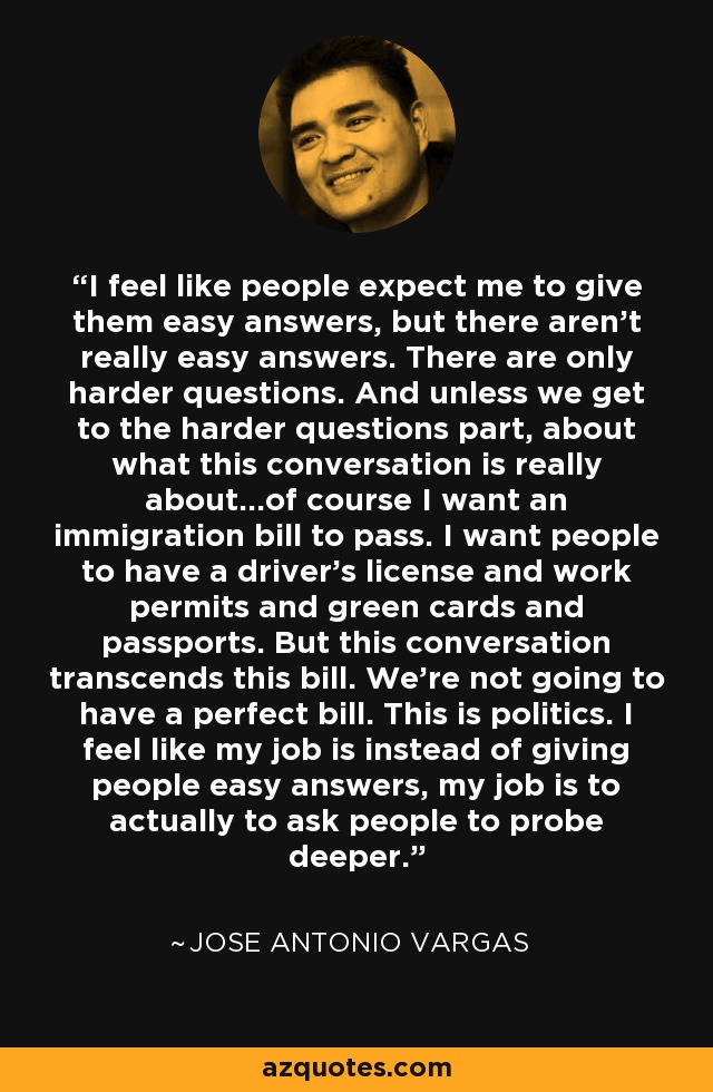 I feel like people expect me to give them easy answers, but there aren't really easy answers. There are only harder questions. And unless we get to the harder questions part, about what this conversation is really about...of course I want an immigration bill to pass. I want people to have a driver's license and work permits and green cards and passports. But this conversation transcends this bill. We're not going to have a perfect bill. This is politics. I feel like my job is instead of giving people easy answers, my job is to actually to ask people to probe deeper. - Jose Antonio Vargas