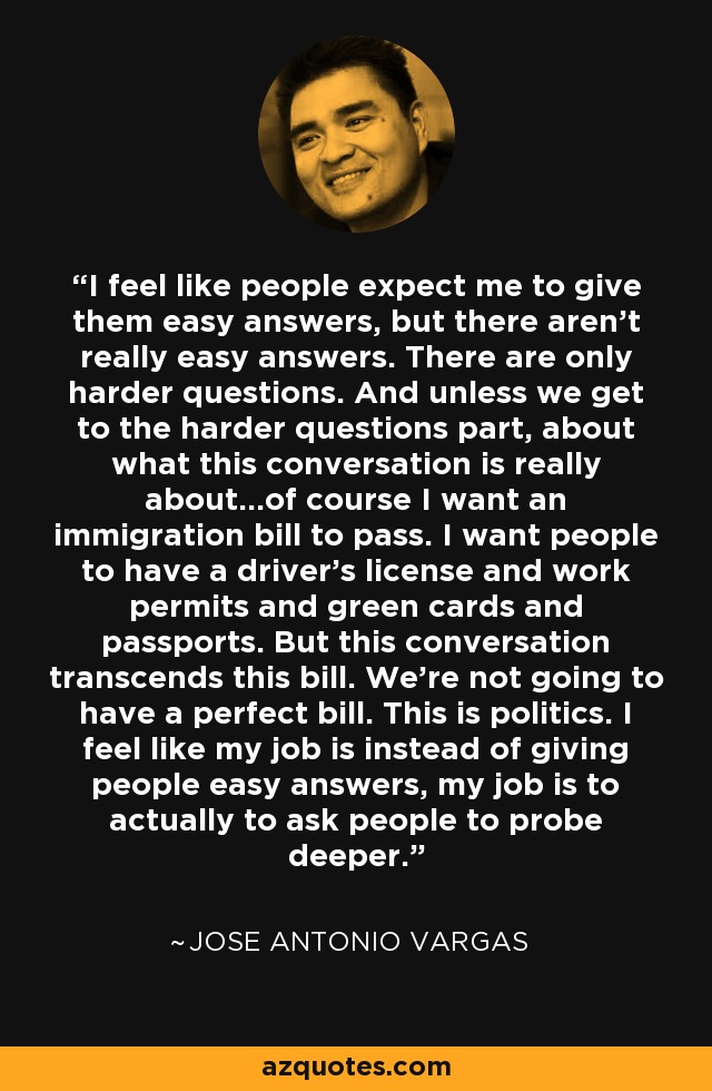 I feel like people expect me to give them easy answers, but there aren't really easy answers. There are only harder questions. And unless we get to the harder questions part, about what this conversation is really about...of course I want an immigration bill to pass. I want people to have a driver's license and work permits and green cards and passports. But this conversation transcends this bill. We're not going to have a perfect bill. This is politics. I feel like my job is instead of giving people easy answers, my job is to actually to ask people to probe deeper. - Jose Antonio Vargas