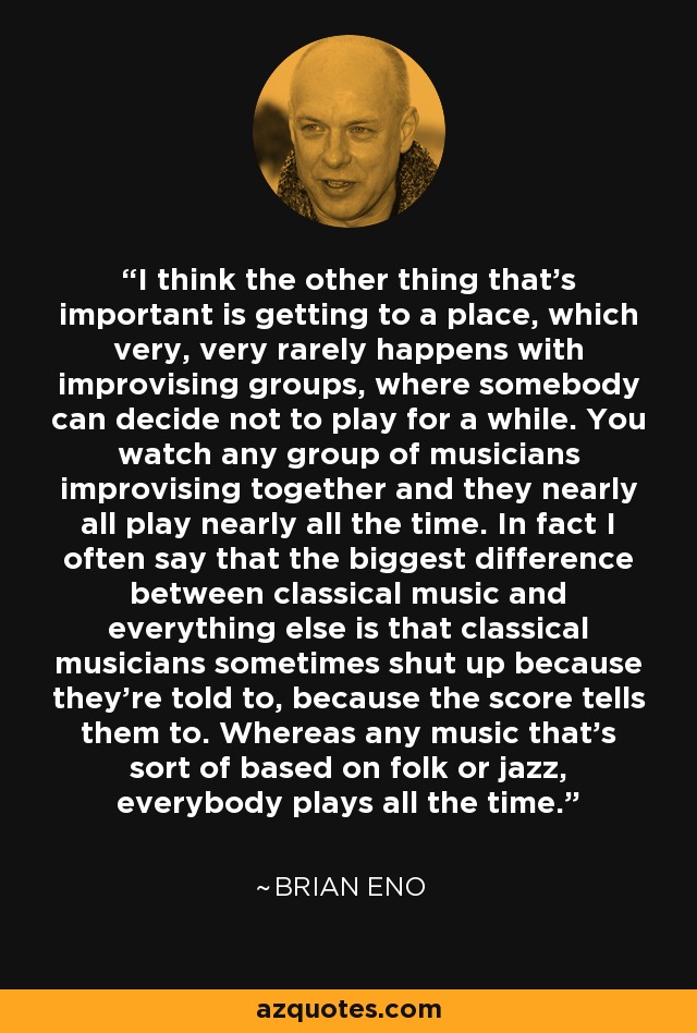 I think the other thing that's important is getting to a place, which very, very rarely happens with improvising groups, where somebody can decide not to play for a while. You watch any group of musicians improvising together and they nearly all play nearly all the time. In fact I often say that the biggest difference between classical music and everything else is that classical musicians sometimes shut up because they're told to, because the score tells them to. Whereas any music that's sort of based on folk or jazz, everybody plays all the time. - Brian Eno