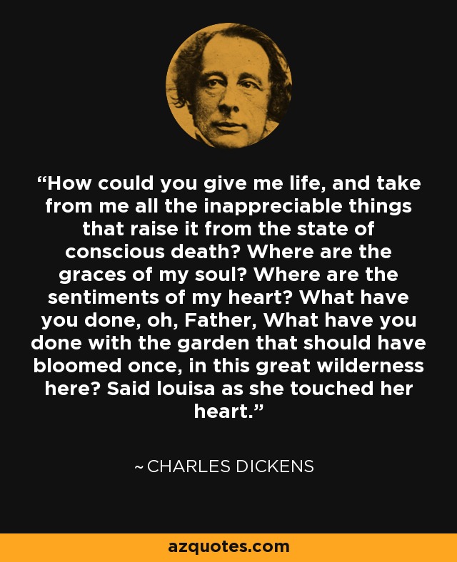 How could you give me life, and take from me all the inappreciable things that raise it from the state of conscious death? Where are the graces of my soul? Where are the sentiments of my heart? What have you done, oh, Father, What have you done with the garden that should have bloomed once, in this great wilderness here? Said louisa as she touched her heart. - Charles Dickens