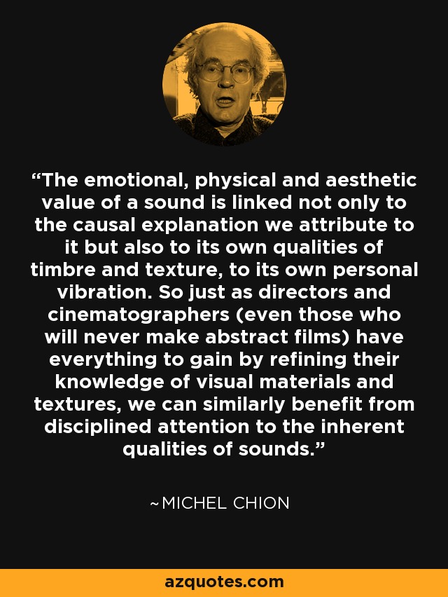 The emotional, physical and aesthetic value of a sound is linked not only to the causal explanation we attribute to it but also to its own qualities of timbre and texture, to its own personal vibration. So just as directors and cinematographers (even those who will never make abstract films) have everything to gain by refining their knowledge of visual materials and textures, we can similarly benefit from disciplined attention to the inherent qualities of sounds. - Michel Chion