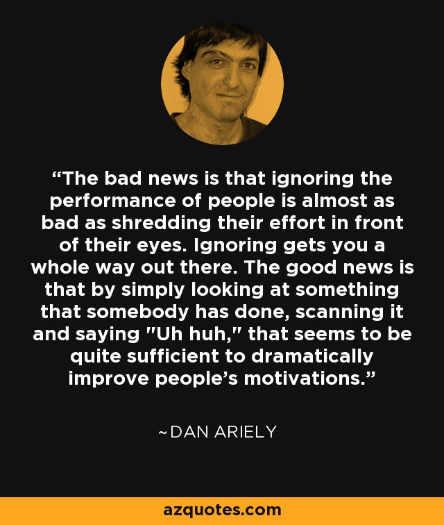 The bad news is that ignoring the performance of people is almost as bad as shredding their effort in front of their eyes. Ignoring gets you a whole way out there. The good news is that by simply looking at something that somebody has done, scanning it and saying 