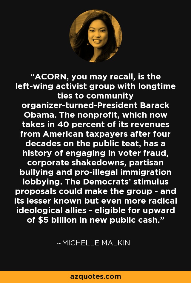 ACORN, you may recall, is the left-wing activist group with longtime ties to community organizer-turned-President Barack Obama. The nonprofit, which now takes in 40 percent of its revenues from American taxpayers after four decades on the public teat, has a history of engaging in voter fraud, corporate shakedowns, partisan bullying and pro-illegal immigration lobbying. The Democrats' stimulus proposals could make the group - and its lesser known but even more radical ideological allies - eligible for upward of $5 billion in new public cash. - Michelle Malkin
