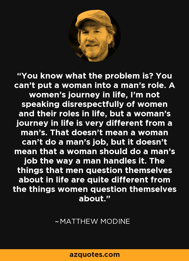 You know what the problem is? You can't put a woman into a man's role. A women's journey in life, I'm not speaking disrespectfully of women and their roles in life, but a woman's journey in life is very different from a man's. That doesn't mean a woman can't do a man's job, but it doesn't mean that a woman should do a man's job the way a man handles it. The things that men question themselves about in life are quite different from the things women question themselves about. - Matthew Modine