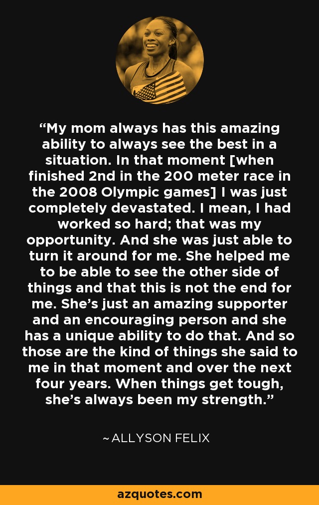 My mom always has this amazing ability to always see the best in a situation. In that moment [when finished 2nd in the 200 meter race in the 2008 Olympic games] I was just completely devastated. I mean, I had worked so hard; that was my opportunity. And she was just able to turn it around for me. She helped me to be able to see the other side of things and that this is not the end for me. She's just an amazing supporter and an encouraging person and she has a unique ability to do that. And so those are the kind of things she said to me in that moment and over the next four years. When things get tough, she's always been my strength. - Allyson Felix