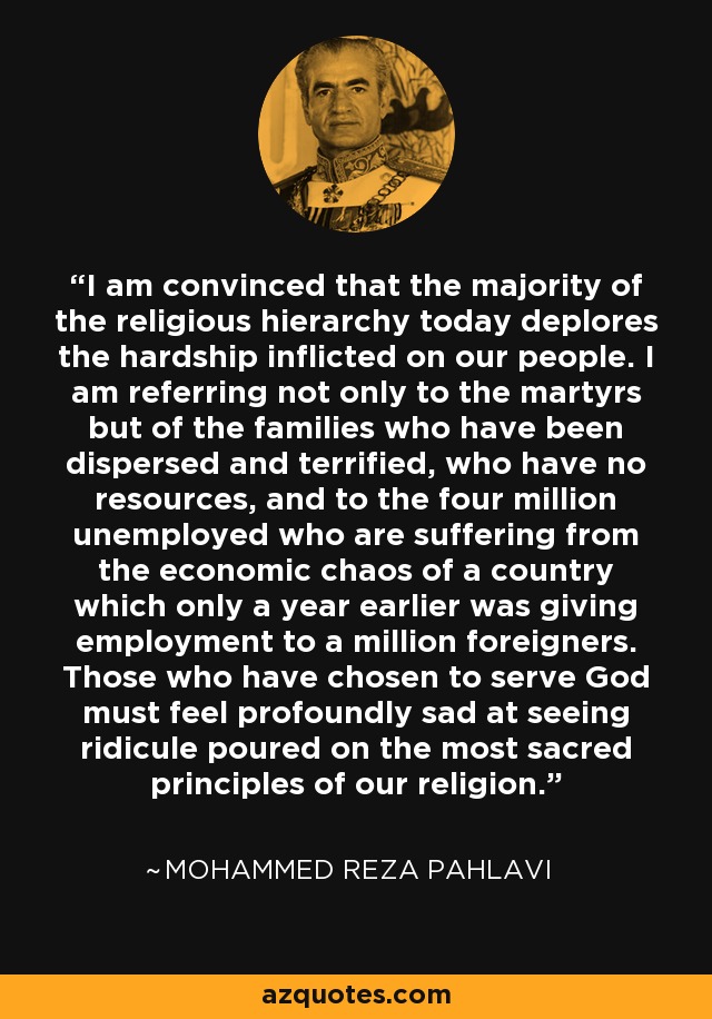 I am convinced that the majority of the religious hierarchy today deplores the hardship inflicted on our people. I am referring not only to the martyrs but of the families who have been dispersed and terrified, who have no resources, and to the four million unemployed who are suffering from the economic chaos of a country which only a year earlier was giving employment to a million foreigners. Those who have chosen to serve God must feel profoundly sad at seeing ridicule poured on the most sacred principles of our religion. - Mohammed Reza Pahlavi