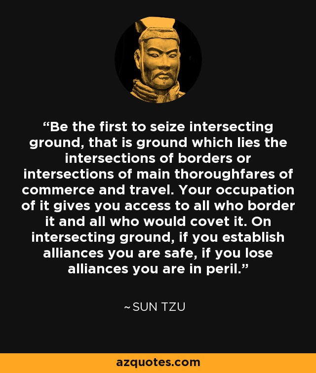 Be the first to seize intersecting ground, that is ground which lies the intersections of borders or intersections of main thoroughfares of commerce and travel. Your occupation of it gives you access to all who border it and all who would covet it. On intersecting ground, if you establish alliances you are safe, if you lose alliances you are in peril. - Sun Tzu