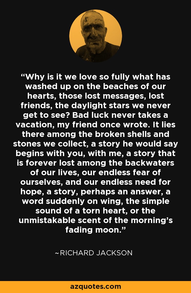 Why is it we love so fully what has washed up on the beaches of our hearts, those lost messages, lost friends, the daylight stars we never get to see? Bad luck never takes a vacation, my friend once wrote. It lies there among the broken shells and stones we collect, a story he would say begins with you, with me, a story that is forever lost among the backwaters of our lives, our endless fear of ourselves, and our endless need for hope, a story, perhaps an answer, a word suddenly on wing, the simple sound of a torn heart, or the unmistakable scent of the morning's fading moon. - Richard Jackson