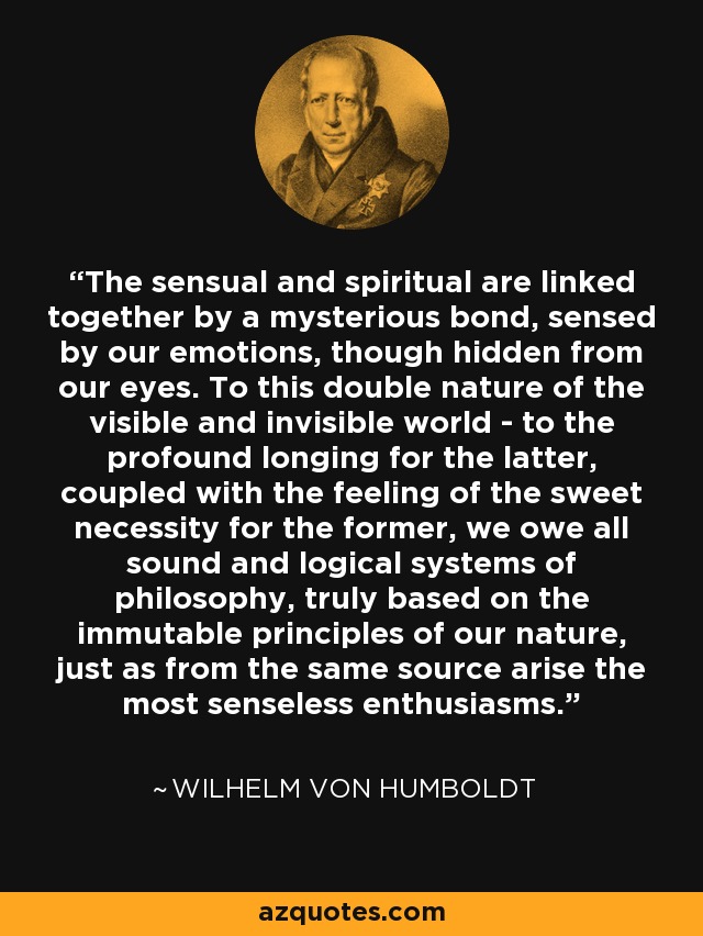 The sensual and spiritual are linked together by a mysterious bond, sensed by our emotions, though hidden from our eyes. To this double nature of the visible and invisible world - to the profound longing for the latter, coupled with the feeling of the sweet necessity for the former, we owe all sound and logical systems of philosophy, truly based on the immutable principles of our nature, just as from the same source arise the most senseless enthusiasms. - Wilhelm von Humboldt