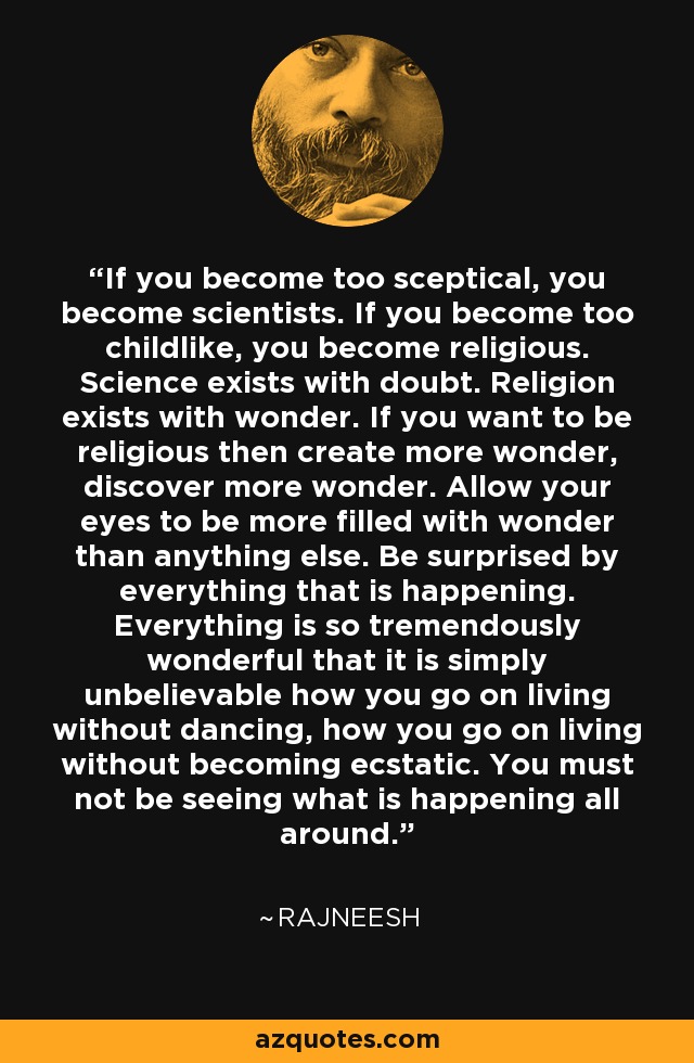 If you become too sceptical, you become scientists. If you become too childlike, you become religious. Science exists with doubt. Religion exists with wonder. If you want to be religious then create more wonder, discover more wonder. Allow your eyes to be more filled with wonder than anything else. Be surprised by everything that is happening. Everything is so tremendously wonderful that it is simply unbelievable how you go on living without dancing, how you go on living without becoming ecstatic. You must not be seeing what is happening all around. - Rajneesh