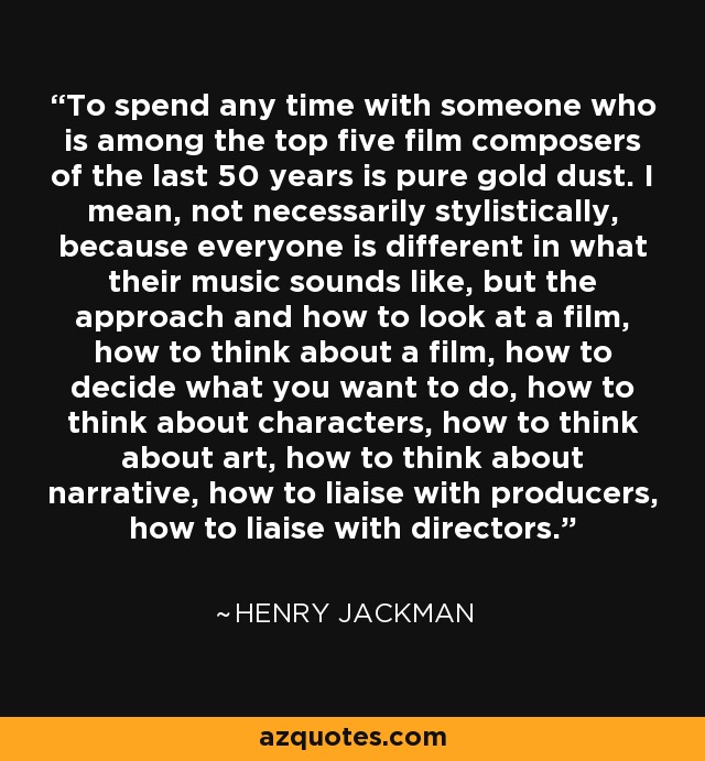 To spend any time with someone who is among the top five film composers of the last 50 years is pure gold dust. I mean, not necessarily stylistically, because everyone is different in what their music sounds like, but the approach and how to look at a film, how to think about a film, how to decide what you want to do, how to think about characters, how to think about art, how to think about narrative, how to liaise with producers, how to liaise with directors. - Henry Jackman