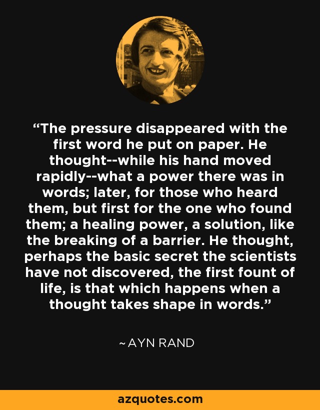 The pressure disappeared with the first word he put on paper. He thought--while his hand moved rapidly--what a power there was in words; later, for those who heard them, but first for the one who found them; a healing power, a solution, like the breaking of a barrier. He thought, perhaps the basic secret the scientists have not discovered, the first fount of life, is that which happens when a thought takes shape in words. - Ayn Rand