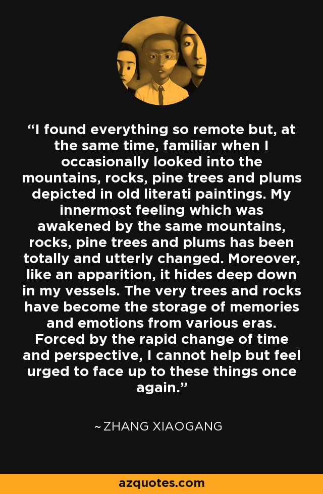 I found everything so remote but, at the same time, familiar when I occasionally looked into the mountains, rocks, pine trees and plums depicted in old literati paintings. My innermost feeling which was awakened by the same mountains, rocks, pine trees and plums has been totally and utterly changed. Moreover, like an apparition, it hides deep down in my vessels. The very trees and rocks have become the storage of memories and emotions from various eras. Forced by the rapid change of time and perspective, I cannot help but feel urged to face up to these things once again. - Zhang Xiaogang