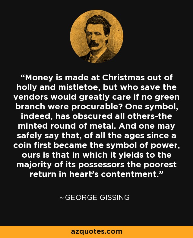 Money is made at Christmas out of holly and mistletoe, but who save the vendors would greatly care if no green branch were procurable? One symbol, indeed, has obscured all others-the minted round of metal. And one may safely say that, of all the ages since a coin first became the symbol of power, ours is that in which it yields to the majority of its possessors the poorest return in heart's contentment. - George Gissing