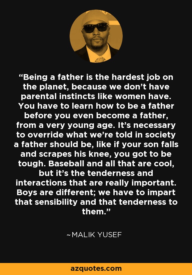 Being a father is the hardest job on the planet, because we don't have parental instincts like women have. You have to learn how to be a father before you even become a father, from a very young age. It's necessary to override what we're told in society a father should be, like if your son falls and scrapes his knee, you got to be tough. Baseball and all that are cool, but it's the tenderness and interactions that are really important. Boys are different; we have to impart that sensibility and that tenderness to them. - Malik Yusef