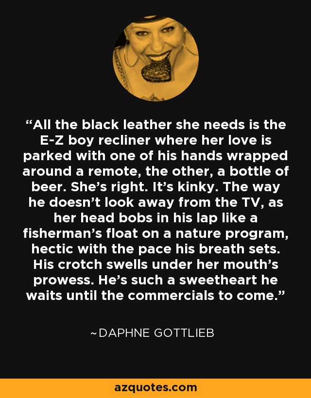 All the black leather she needs is the E-Z boy recliner where her love is parked with one of his hands wrapped around a remote, the other, a bottle of beer. She's right. It's kinky. The way he doesn't look away from the TV, as her head bobs in his lap like a fisherman's float on a nature program, hectic with the pace his breath sets. His crotch swells under her mouth's prowess. He's such a sweetheart he waits until the commercials to come. - Daphne Gottlieb