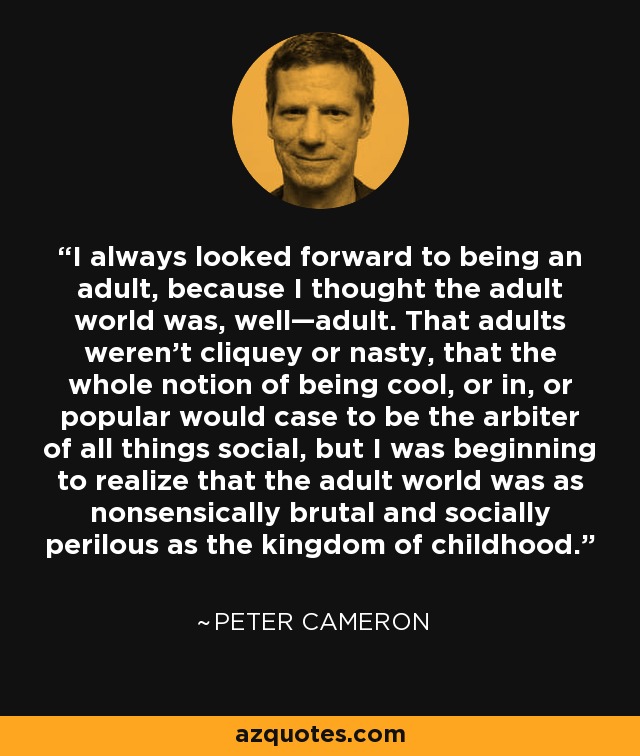 I always looked forward to being an adult, because I thought the adult world was, well—adult. That adults weren’t cliquey or nasty, that the whole notion of being cool, or in, or popular would case to be the arbiter of all things social, but I was beginning to realize that the adult world was as nonsensically brutal and socially perilous as the kingdom of childhood. - Peter Cameron