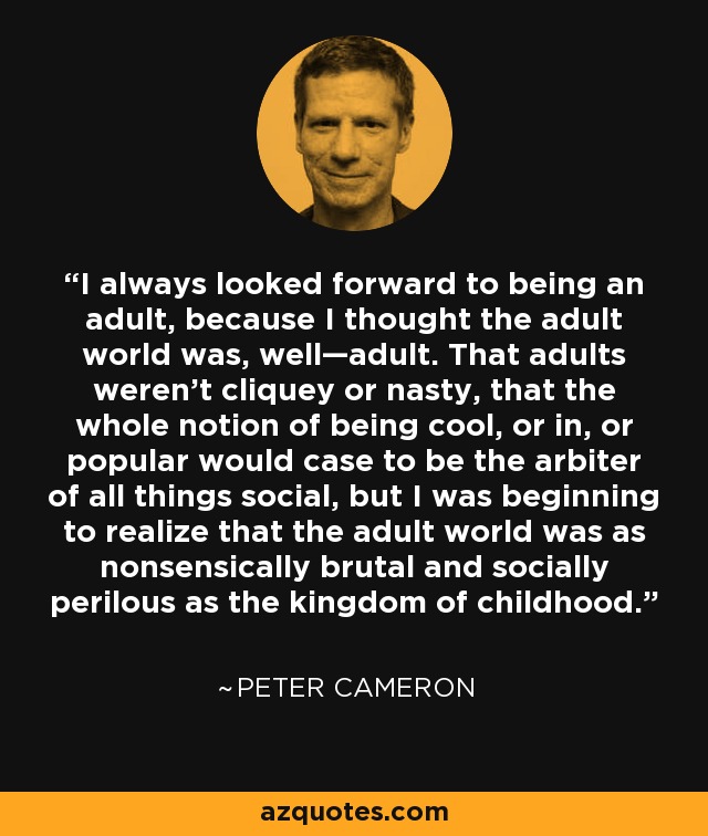 I always looked forward to being an adult, because I thought the adult world was, well—adult. That adults weren’t cliquey or nasty, that the whole notion of being cool, or in, or popular would case to be the arbiter of all things social, but I was beginning to realize that the adult world was as nonsensically brutal and socially perilous as the kingdom of childhood. - Peter Cameron