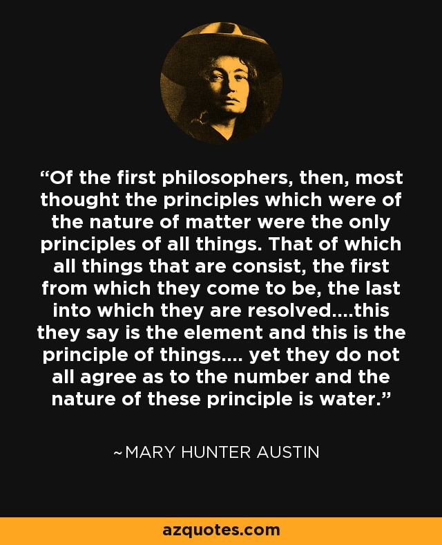 Of the first philosophers, then, most thought the principles which were of the nature of matter were the only principles of all things. That of which all things that are consist, the first from which they come to be, the last into which they are resolved....this they say is the element and this is the principle of things.... yet they do not all agree as to the number and the nature of these principle is water. - Mary Hunter Austin