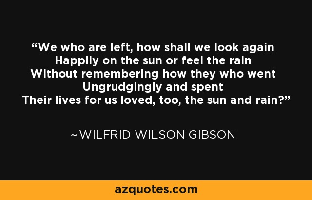 We who are left, how shall we look again Happily on the sun or feel the rain Without remembering how they who went Ungrudgingly and spent Their lives for us loved, too, the sun and rain? - Wilfrid Wilson Gibson
