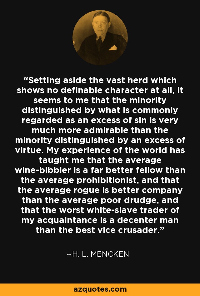 Setting aside the vast herd which shows no definable character at all, it seems to me that the minority distinguished by what is commonly regarded as an excess of sin is very much more admirable than the minority distinguished by an excess of virtue. My experience of the world has taught me that the average wine-bibbler is a far better fellow than the average prohibitionist, and that the average rogue is better company than the average poor drudge, and that the worst white-slave trader of my acquaintance is a decenter man than the best vice crusader. - H. L. Mencken