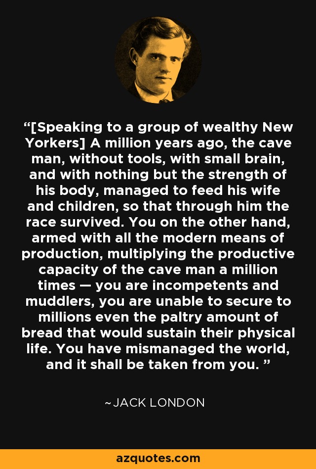 [Speaking to a group of wealthy New Yorkers] A million years ago, the cave man, without tools, with small brain, and with nothing but the strength of his body, managed to feed his wife and children, so that through him the race survived. You on the other hand, armed with all the modern means of production, multiplying the productive capacity of the cave man a million times — you are incompetents and muddlers, you are unable to secure to millions even the paltry amount of bread that would sustain their physical life. You have mismanaged the world, and it shall be taken from you.  - Jack London