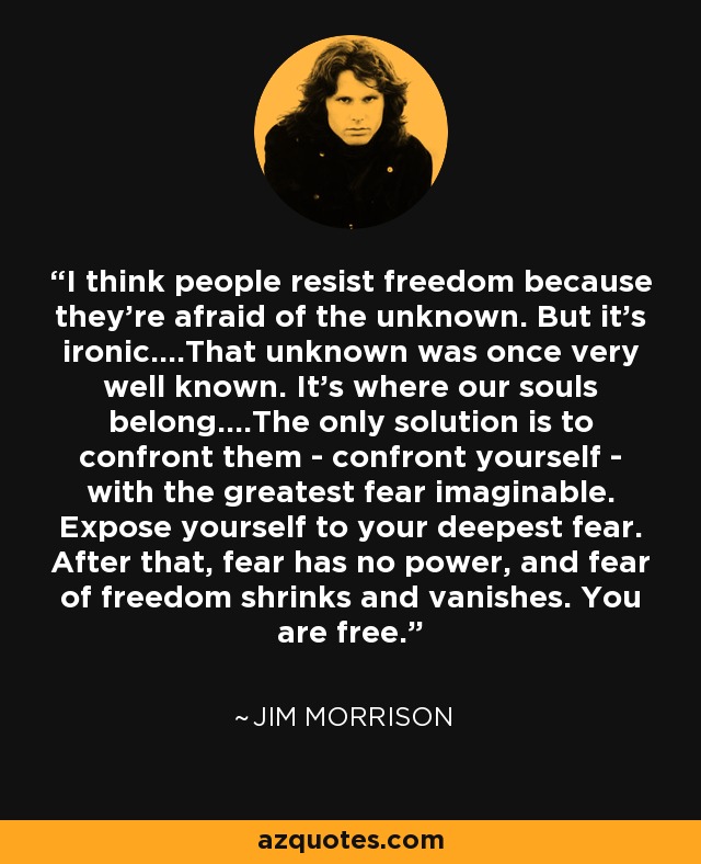 I think people resist freedom because they're afraid of the unknown. But it's ironic....That unknown was once very well known. It's where our souls belong....The only solution is to confront them - confront yourself - with the greatest fear imaginable. Expose yourself to your deepest fear. After that, fear has no power, and fear of freedom shrinks and vanishes. You are free. - Jim Morrison