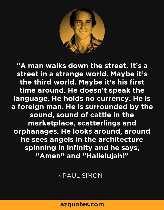 A man walks down the street. It's a street in a strange world. Maybe it's the third world. Maybe it's his first time around. He doesn't speak the language. He holds no currency. He is a foreign man. He is surrounded by the sound, sound of cattle in the marketplace, scatterlings and orphanages. He looks around, around he sees angels in the architecture spinning in infinity and he says, 