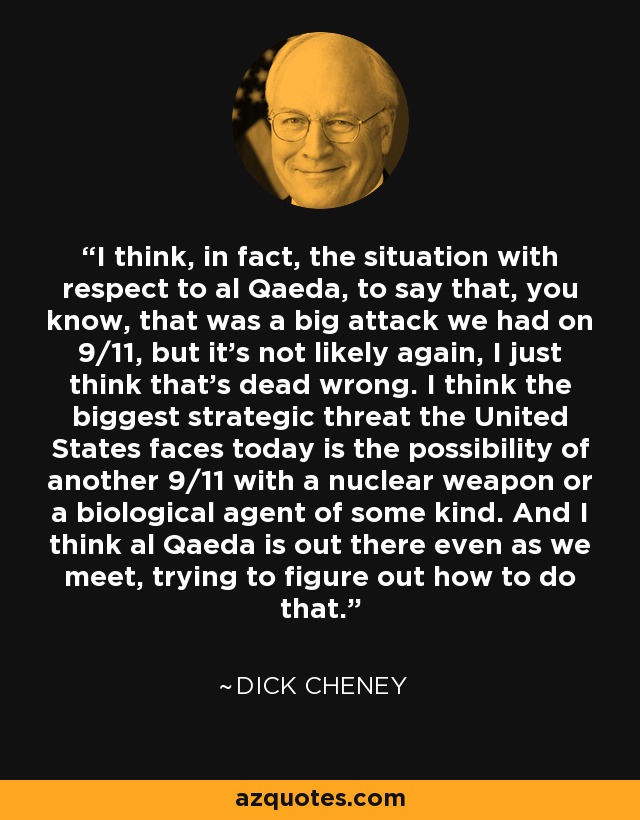 I think, in fact, the situation with respect to al Qaeda, to say that, you know, that was a big attack we had on 9/11, but it's not likely again, I just think that's dead wrong. I think the biggest strategic threat the United States faces today is the possibility of another 9/11 with a nuclear weapon or a biological agent of some kind. And I think al Qaeda is out there even as we meet, trying to figure out how to do that. - Dick Cheney