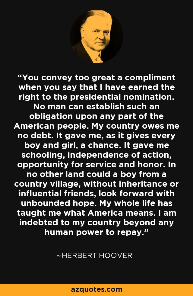 You convey too great a compliment when you say that I have earned the right to the presidential nomination. No man can establish such an obligation upon any part of the American people. My country owes me no debt. It gave me, as it gives every boy and girl, a chance. It gave me schooling, independence of action, opportunity for service and honor. In no other land could a boy from a country village, without inheritance or influential friends, look forward with unbounded hope. My whole life has taught me what America means. I am indebted to my country beyond any human power to repay. - Herbert Hoover