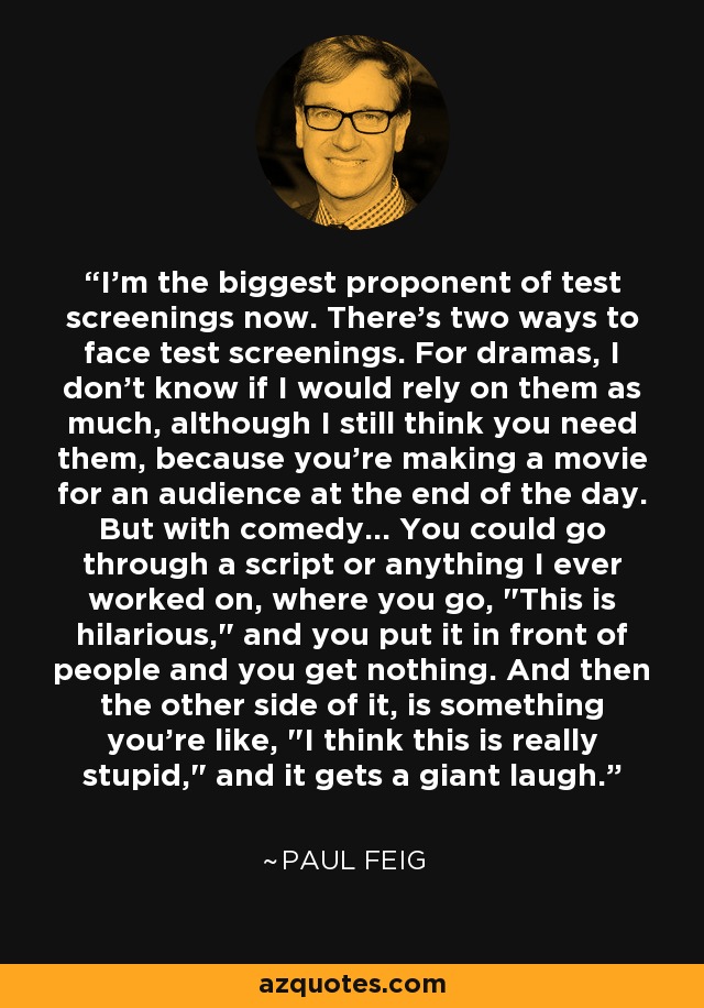 I'm the biggest proponent of test screenings now. There's two ways to face test screenings. For dramas, I don't know if I would rely on them as much, although I still think you need them, because you're making a movie for an audience at the end of the day. But with comedy... You could go through a script or anything I ever worked on, where you go, 