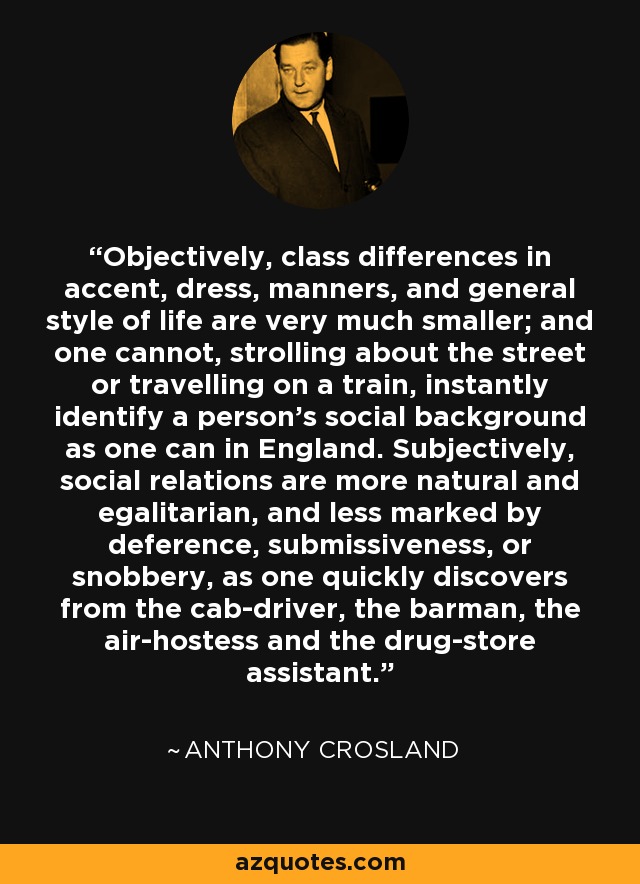 Objectively, class differences in accent, dress, manners, and general style of life are very much smaller; and one cannot, strolling about the street or travelling on a train, instantly identify a person's social background as one can in England. Subjectively, social relations are more natural and egalitarian, and less marked by deference, submissiveness, or snobbery, as one quickly discovers from the cab-driver, the barman, the air-hostess and the drug-store assistant. - Anthony Crosland