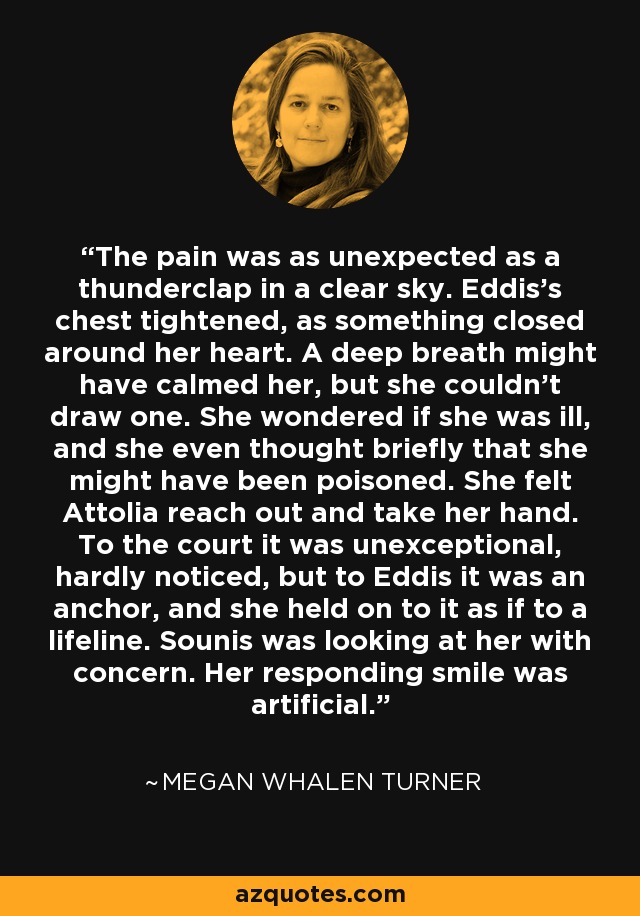 The pain was as unexpected as a thunderclap in a clear sky. Eddis's chest tightened, as something closed around her heart. A deep breath might have calmed her, but she couldn't draw one. She wondered if she was ill, and she even thought briefly that she might have been poisoned. She felt Attolia reach out and take her hand. To the court it was unexceptional, hardly noticed, but to Eddis it was an anchor, and she held on to it as if to a lifeline. Sounis was looking at her with concern. Her responding smile was artificial. - Megan Whalen Turner