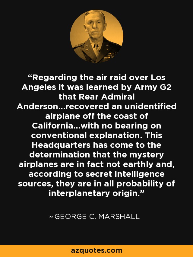 Regarding the air raid over Los Angeles it was learned by Army G2 that Rear Admiral Anderson...recovered an unidentified airplane off the coast of California...with no bearing on conventional explanation. This Headquarters has come to the determination that the mystery airplanes are in fact not earthly and, according to secret intelligence sources, they are in all probability of interplanetary origin. - George C. Marshall