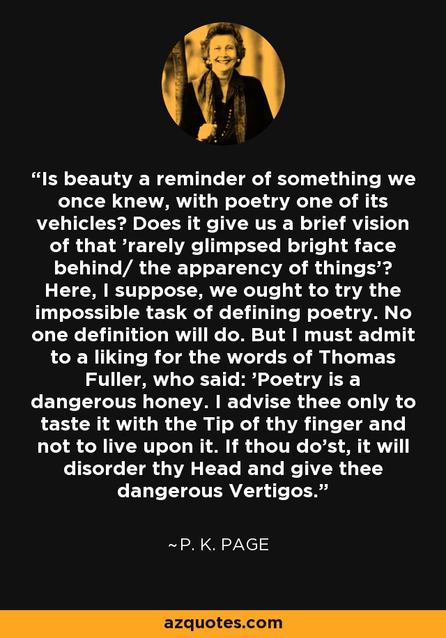 Is beauty a reminder of something we once knew, with poetry one of its vehicles? Does it give us a brief vision of that 'rarely glimpsed bright face behind/ the apparency of things'? Here, I suppose, we ought to try the impossible task of defining poetry. No one definition will do. But I must admit to a liking for the words of Thomas Fuller, who said: 'Poetry is a dangerous honey. I advise thee only to taste it with the Tip of thy finger and not to live upon it. If thou do'st, it will disorder thy Head and give thee dangerous Vertigos. - P. K. Page