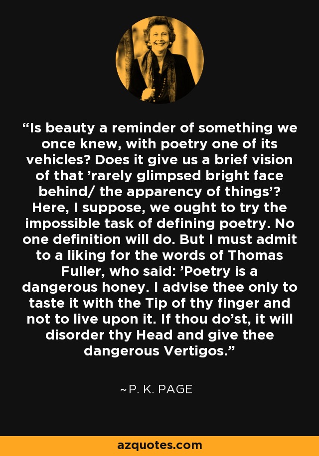 Is beauty a reminder of something we once knew, with poetry one of its vehicles? Does it give us a brief vision of that 'rarely glimpsed bright face behind/ the apparency of things'? Here, I suppose, we ought to try the impossible task of defining poetry. No one definition will do. But I must admit to a liking for the words of Thomas Fuller, who said: 'Poetry is a dangerous honey. I advise thee only to taste it with the Tip of thy finger and not to live upon it. If thou do'st, it will disorder thy Head and give thee dangerous Vertigos. - P. K. Page