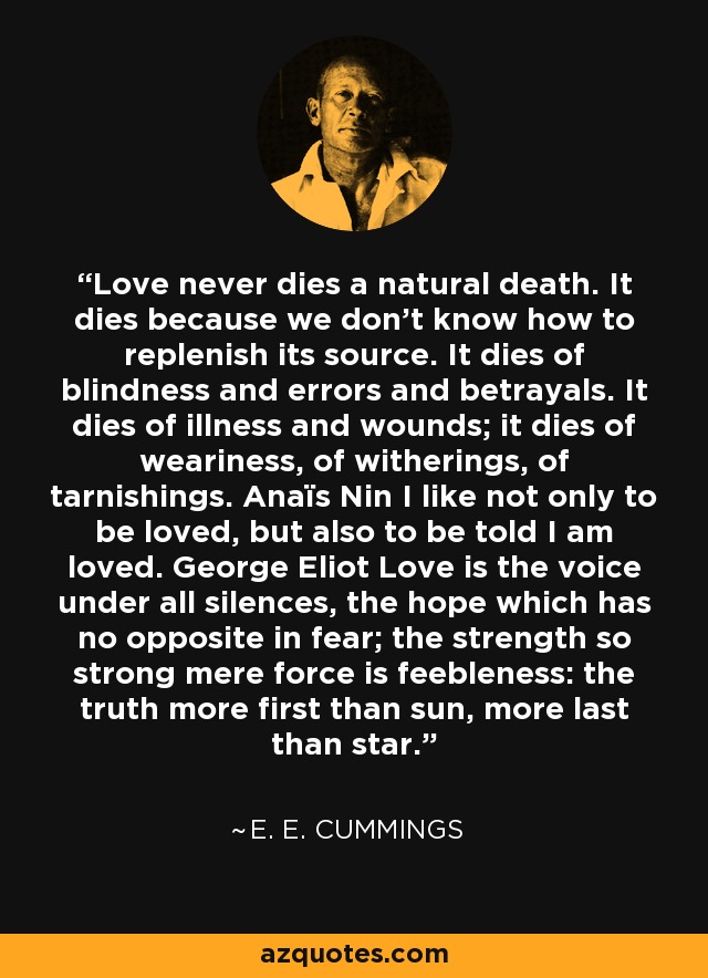 Love never dies a natural death. It dies because we don't know how to replenish its source. It dies of blindness and errors and betrayals. It dies of illness and wounds; it dies of weariness, of witherings, of tarnishings. Anaïs Nin I like not only to be loved, but also to be told I am loved. George Eliot Love is the voice under all silences, the hope which has no opposite in fear; the strength so strong mere force is feebleness: the truth more first than sun, more last than star. - e. e. cummings