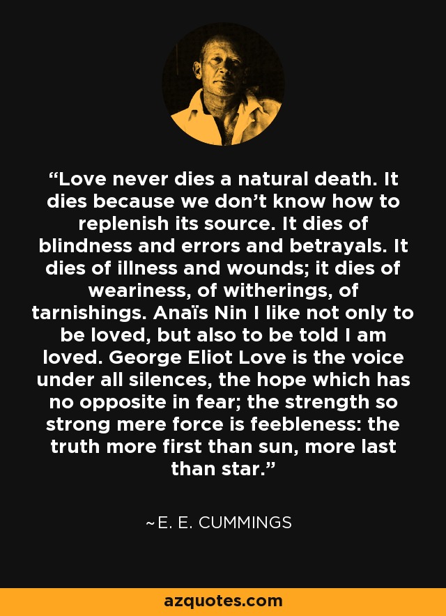 Love never dies a natural death. It dies because we don't know how to replenish its source. It dies of blindness and errors and betrayals. It dies of illness and wounds; it dies of weariness, of witherings, of tarnishings. Anaïs Nin I like not only to be loved, but also to be told I am loved. George Eliot Love is the voice under all silences, the hope which has no opposite in fear; the strength so strong mere force is feebleness: the truth more first than sun, more last than star. - e. e. cummings