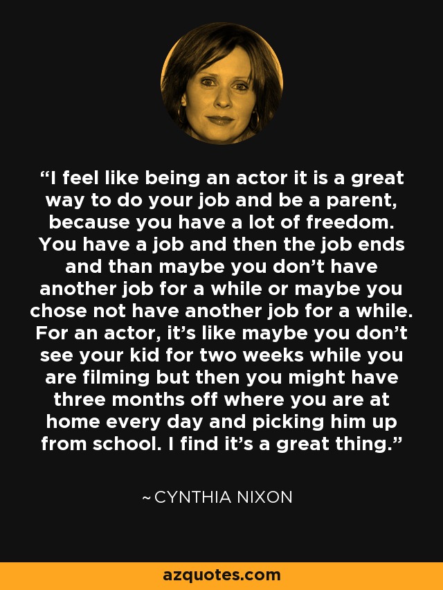 I feel like being an actor it is a great way to do your job and be a parent, because you have a lot of freedom. You have a job and then the job ends and than maybe you don't have another job for a while or maybe you chose not have another job for a while. For an actor, it's like maybe you don't see your kid for two weeks while you are filming but then you might have three months off where you are at home every day and picking him up from school. I find it's a great thing. - Cynthia Nixon