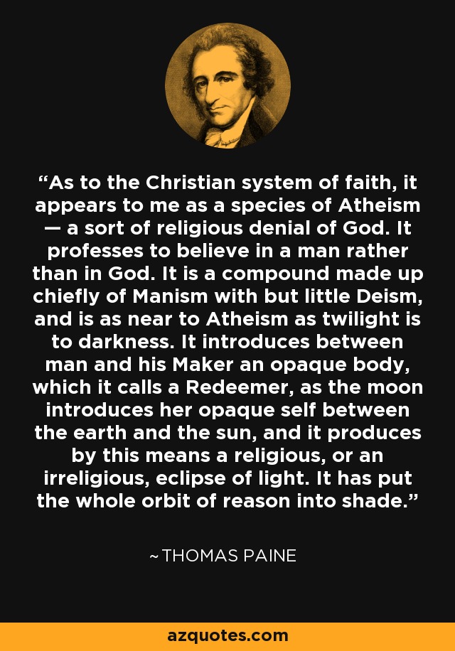 As to the Christian system of faith, it appears to me as a species of Atheism — a sort of religious denial of God. It professes to believe in a man rather than in God. It is a compound made up chiefly of Manism with but little Deism, and is as near to Atheism as twilight is to darkness. It introduces between man and his Maker an opaque body, which it calls a Redeemer, as the moon introduces her opaque self between the earth and the sun, and it produces by this means a religious, or an irreligious, eclipse of light. It has put the whole orbit of reason into shade. - Thomas Paine