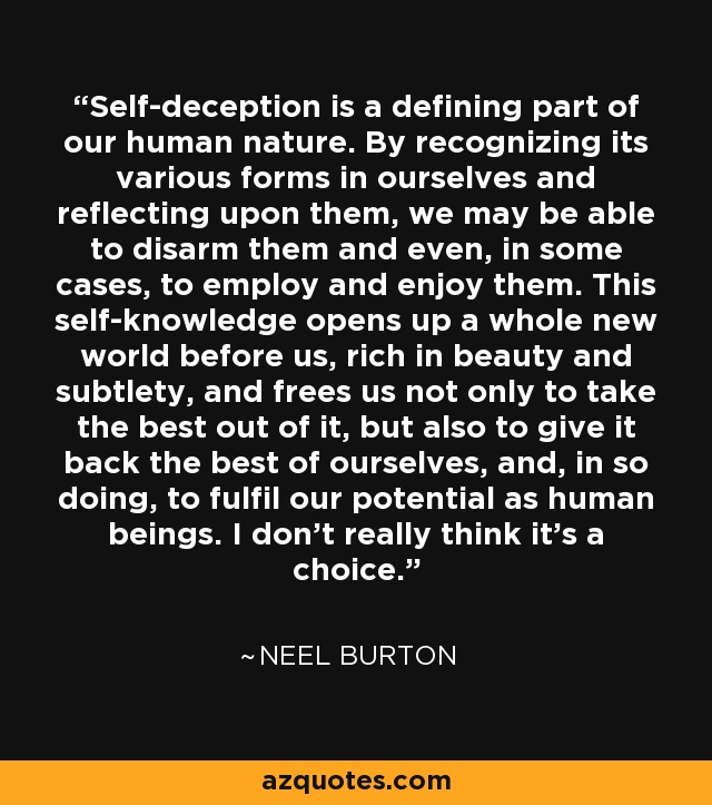Self-deception is a defining part of our human nature. By recognizing its various forms in ourselves and reflecting upon them, we may be able to disarm them and even, in some cases, to employ and enjoy them. This self-knowledge opens up a whole new world before us, rich in beauty and subtlety, and frees us not only to take the best out of it, but also to give it back the best of ourselves, and, in so doing, to fulfil our potential as human beings. I don't really think it's a choice. - Neel Burton