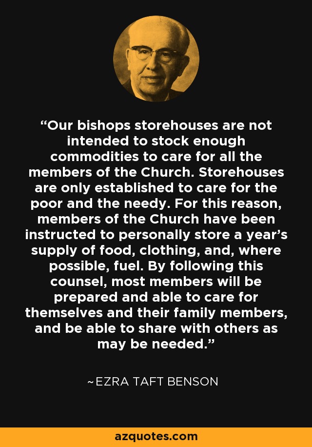 Our bishops storehouses are not intended to stock enough commodities to care for all the members of the Church. Storehouses are only established to care for the poor and the needy. For this reason, members of the Church have been instructed to personally store a year's supply of food, clothing, and, where possible, fuel. By following this counsel, most members will be prepared and able to care for themselves and their family members, and be able to share with others as may be needed. - Ezra Taft Benson