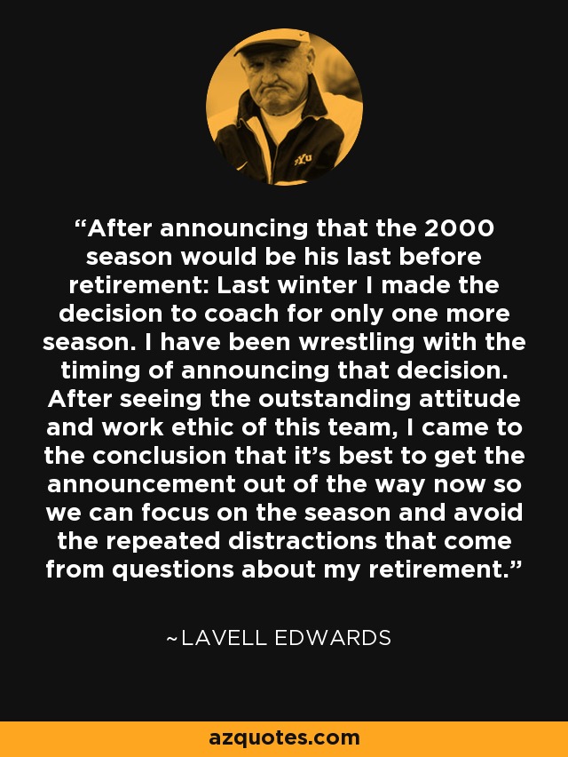 After announcing that the 2000 season would be his last before retirement: Last winter I made the decision to coach for only one more season. I have been wrestling with the timing of announcing that decision. After seeing the outstanding attitude and work ethic of this team, I came to the conclusion that it's best to get the announcement out of the way now so we can focus on the season and avoid the repeated distractions that come from questions about my retirement. - LaVell Edwards