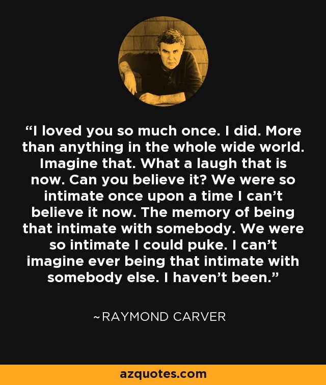 I loved you so much once. I did. More than anything in the whole wide world. Imagine that. What a laugh that is now. Can you believe it? We were so intimate once upon a time I can't believe it now. The memory of being that intimate with somebody. We were so intimate I could puke. I can't imagine ever being that intimate with somebody else. I haven't been. - Raymond Carver