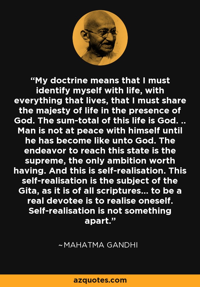 My doctrine means that I must identify myself with life, with everything that lives, that I must share the majesty of life in the presence of God. The sum-total of this life is God. .. Man is not at peace with himself until he has become like unto God. The endeavor to reach this state is the supreme, the only ambition worth having. And this is self-realisation. This self-realisation is the subject of the Gita, as it is of all scriptures... to be a real devotee is to realise oneself. Self-realisation is not something apart. - Mahatma Gandhi