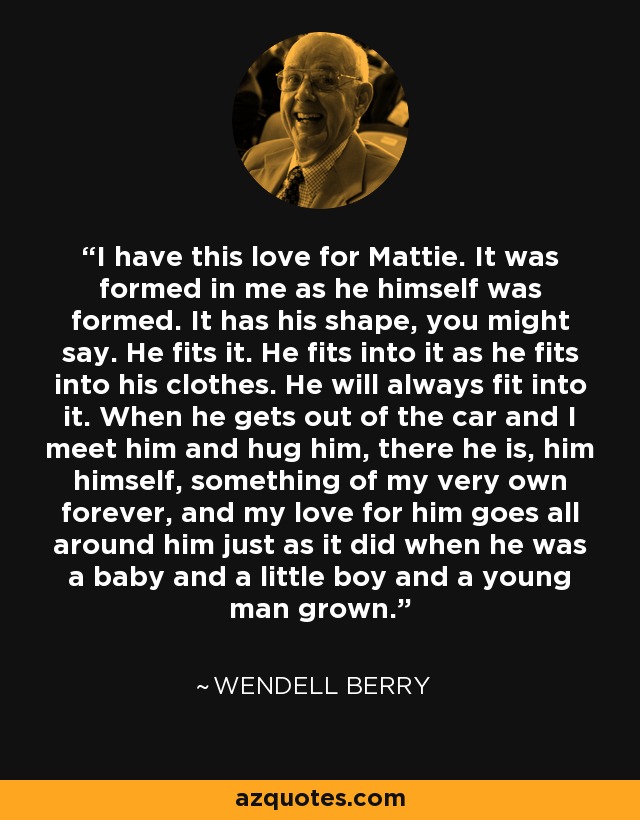 I have this love for Mattie. It was formed in me as he himself was formed. It has his shape, you might say. He fits it. He fits into it as he fits into his clothes. He will always fit into it. When he gets out of the car and I meet him and hug him, there he is, him himself, something of my very own forever, and my love for him goes all around him just as it did when he was a baby and a little boy and a young man grown. - Wendell Berry